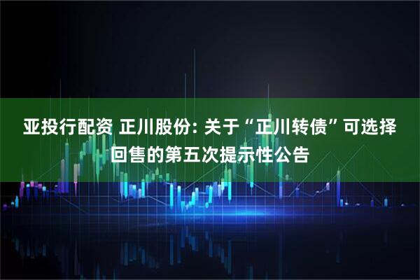 亚投行配资 正川股份: 关于“正川转债”可选择回售的第五次提示性公告