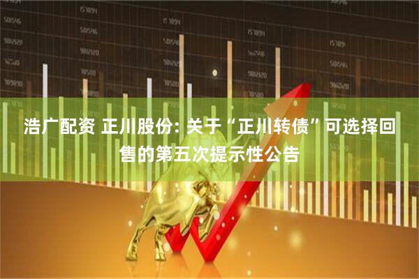 浩广配资 正川股份: 关于“正川转债”可选择回售的第五次提示性公告