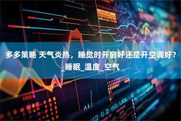 多多策略 天气炎热，睡觉时开窗好还是开空调好？_睡眠_温度_空气