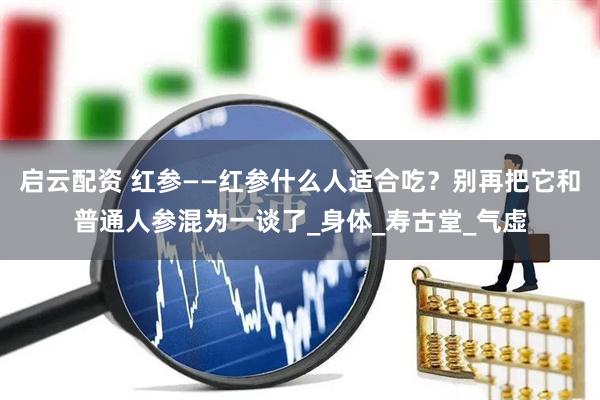 启云配资 红参——红参什么人适合吃？别再把它和普通人参混为一谈了_身体_寿古堂_气虚