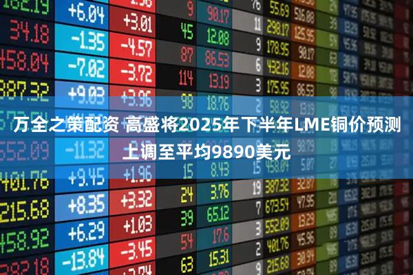 万全之策配资 高盛将2025年下半年LME铜价预测上调至平均9890美元