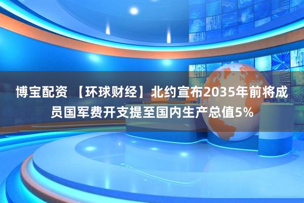 博宝配资 【环球财经】北约宣布2035年前将成员国军费开支提至国内生产总值5%