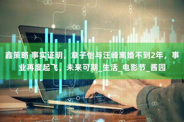 鑫策略 事实证明，章子怡与汪峰离婚不到2年，事业再度起飞，未来可期_生活_电影节_酱园