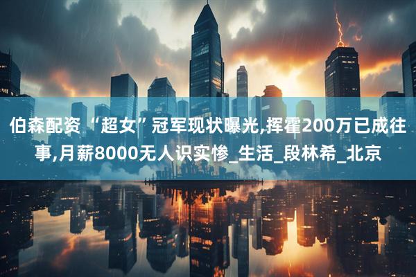 伯森配资 “超女”冠军现状曝光,挥霍200万已成往事,月薪8000无人识实惨_生活_段林希_北京