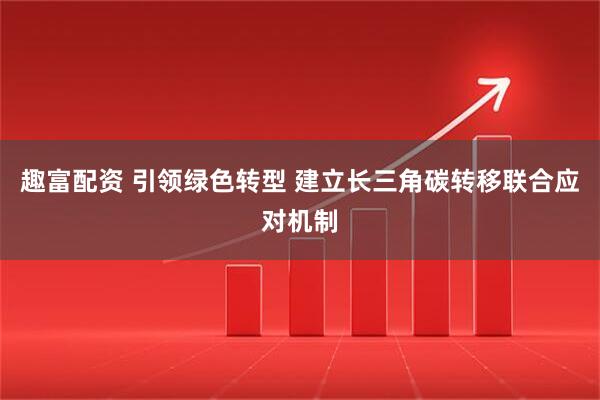 趣富配资 引领绿色转型 建立长三角碳转移联合应对机制
