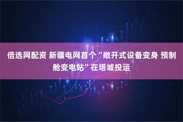 倍选网配资 新疆电网首个“敞开式设备变身 预制舱变电站”在塔城投运