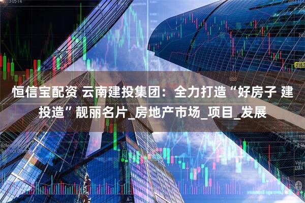 恒信宝配资 云南建投集团：全力打造“好房子 建投造”靓丽名片_房地产市场_项目_发展
