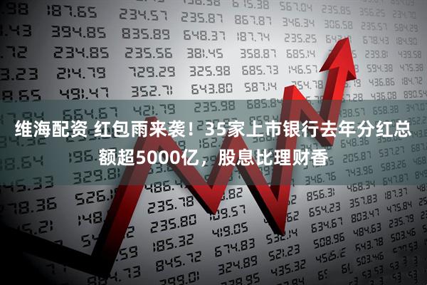 维海配资 红包雨来袭！35家上市银行去年分红总额超5000亿，股息比理财香
