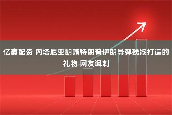 亿鑫配资 内塔尼亚胡赠特朗普伊朗导弹残骸打造的礼物 网友讽刺