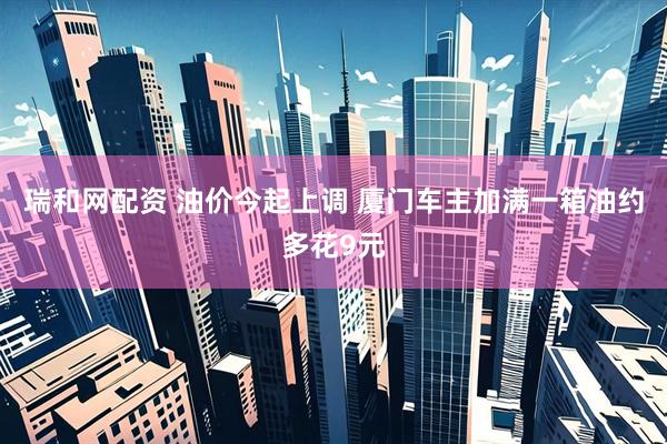 瑞和网配资 油价今起上调 厦门车主加满一箱油约多花9元