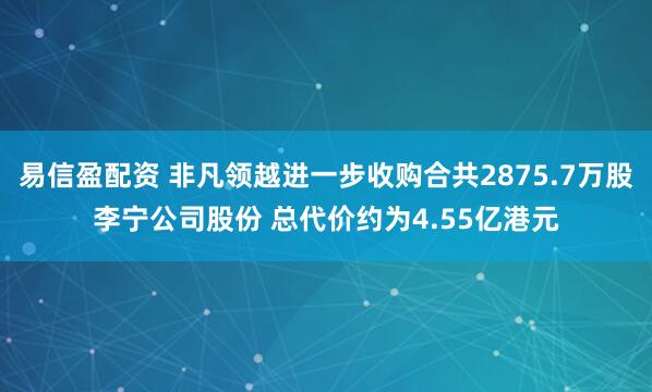 易信盈配资 非凡领越进一步收购合共2875.7万股李宁公司股份 总代价约为4.55亿港元