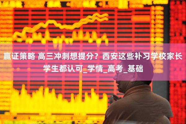 赢证策略 高三冲刺想提分？西安这些补习学校家长学生都认可_学情_高考_基础