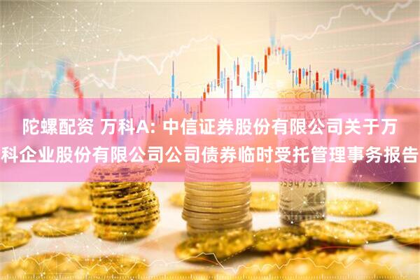 陀螺配资 万科A: 中信证券股份有限公司关于万科企业股份有限公司公司债券临时受托管理事务报告