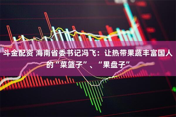 斗金配资 海南省委书记冯飞：让热带果蔬丰富国人的“菜篮子”、“果盘子”