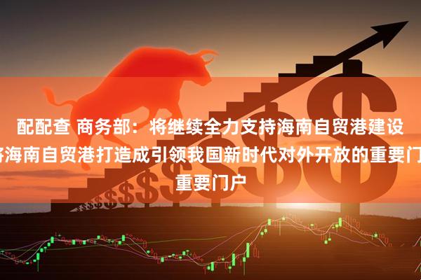 配配查 商务部：将继续全力支持海南自贸港建设 将海南自贸港打造成引领我国新时代对外开放的重要门户