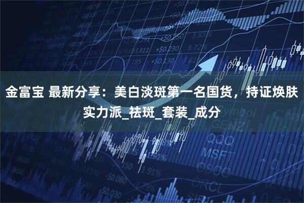 金富宝 最新分享：美白淡斑第一名国货，持证焕肤实力派_祛斑_套装_成分