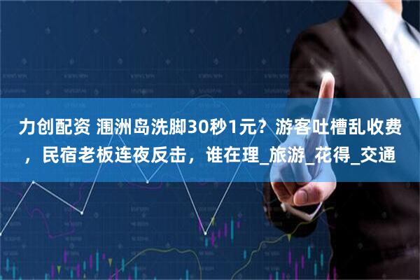 力创配资 涠洲岛洗脚30秒1元？游客吐槽乱收费，民宿老板连夜反击，谁在理_旅游_花得_交通