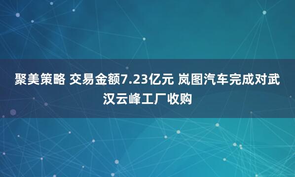 聚美策略 交易金额7.23亿元 岚图汽车完成对武汉云峰工厂收购