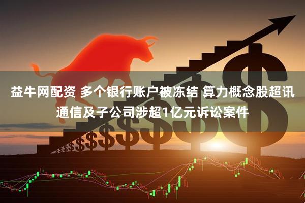 益牛网配资 多个银行账户被冻结 算力概念股超讯通信及子公司涉超1亿元诉讼案件