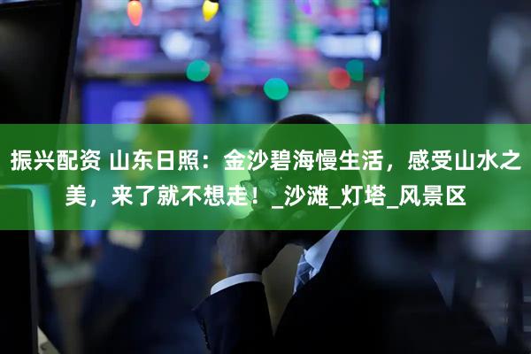 振兴配资 山东日照：金沙碧海慢生活，感受山水之美，来了就不想走！_沙滩_灯塔_风景区