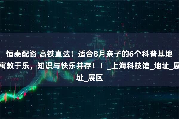 恒泰配资 高铁直达！适合8月亲子的6个科普基地，寓教于乐，知识与快乐并存！！_上海科技馆_地址_展区