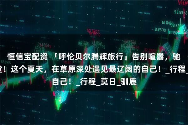 恒信宝配资 「呼伦贝尔腾辉旅行」告别喧嚣，驰骋北境天堂！这个夏天，在草原深处遇见最辽阔的自己！_行程_莫日_驯鹿