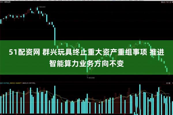 51配资网 群兴玩具终止重大资产重组事项 推进智能算力业务方向不变