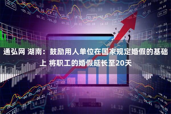 通弘网 湖南：鼓励用人单位在国家规定婚假的基础上 将职工的婚假延长至20天