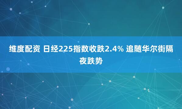 维度配资 日经225指数收跌2.4% 追随华尔街隔夜跌势