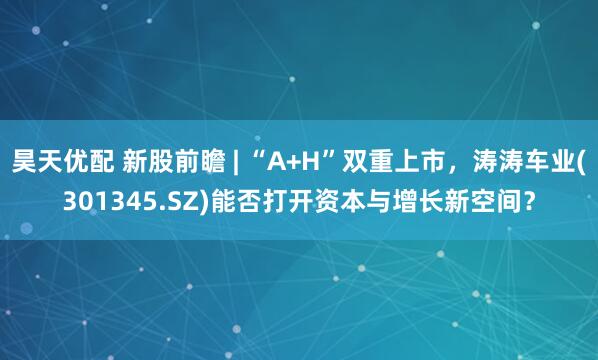 昊天优配 新股前瞻 | “A+H”双重上市，涛涛车业(301345.SZ)能否打开资本与增长新空间？