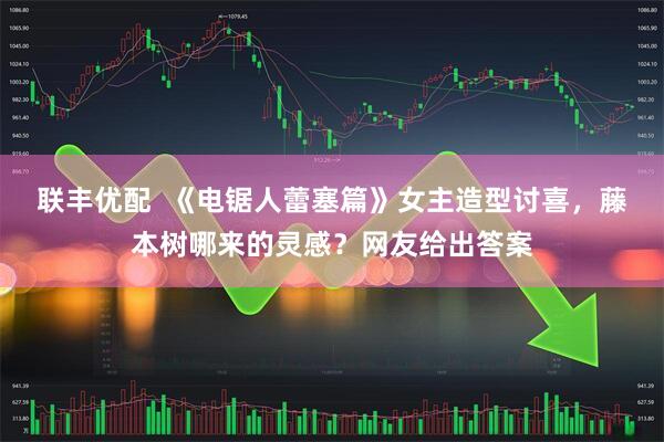 联丰优配  《电锯人蕾塞篇》女主造型讨喜，藤本树哪来的灵感？网友给出答案