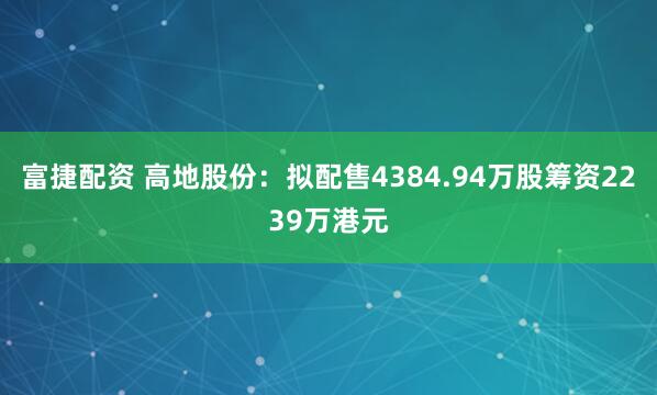 富捷配资 高地股份:拟配售4384.94万股筹资2239万港元