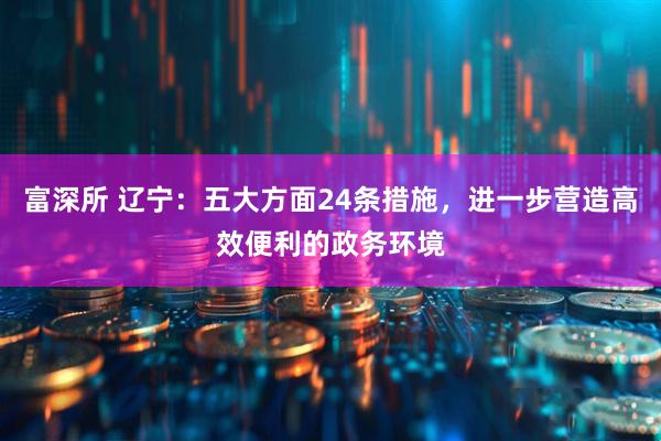 富深所 辽宁:五大方面24条措施,进一步营造高效便利的政务环境