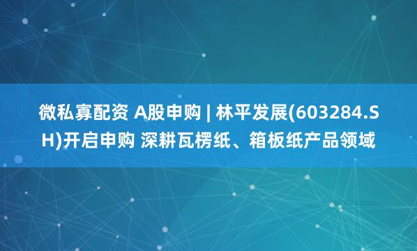 微私寡配资 A股申购 | 林平发展(603284.SH)开启申购 深耕瓦楞纸、箱板纸产品领域