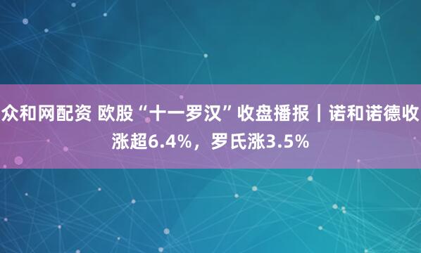 众和网配资 欧股“十一罗汉”收盘播报｜诺和诺德收涨超6.4%，罗氏涨3.5%