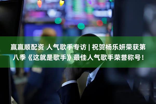 赢赢顺配资 人气歌手专访 | 祝贺杨乐妍荣获第八季《这就是歌手》最佳人气歌手荣誉称号！