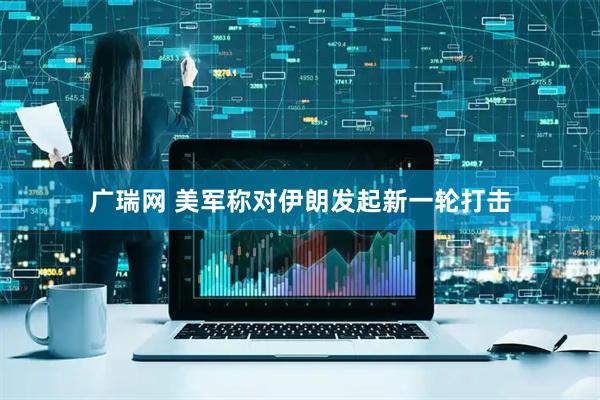 广瑞网 美军称对伊朗发起新一轮打击